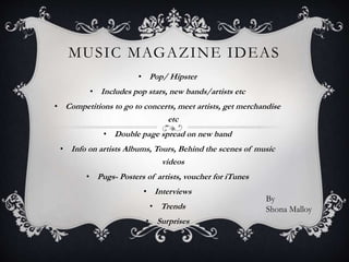 MUSIC MAGAZINE IDEAS
• Pop/ Hipster
• Includes pop stars, new bands/artists etc
• Competitions to go to concerts, meet artists, get merchandise
etc
• Double page spread on new band
• Info on artists Albums, Tours, Behind the scenes of music
videos
• Pugs- Posters of artists, voucher for iTunes
• Interviews
• Trends
• Surprises
By
Shona Malloy
 