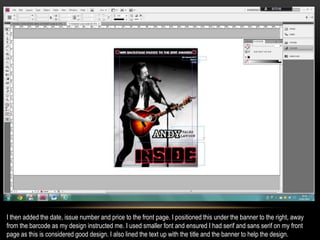 I then added the date, issue number and price to the front page. I positioned this under the banner to the right, away
from the barcode as my design instructed me. I used smaller font and ensured I had serif and sans serif on my front
page as this is considered good design. I also lined the text up with the title and the banner to help the design.
 