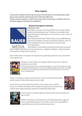 Music magazine

I have chosen to explore the dance genre, because I feel that dance is not as well-known as other
genres, and it would be a good change to the familiar Pop, R&B scene.
I hope to achieve to apply to a smaller niche market, which in some ways is a benefit as there are
less dance magazines resulting in less competition.


                               Research into magazine institutions
                           Established in 1875
                           Bauer Media is a division of the Bauer Media Group, Europe’s largest
                           privately owned publishing Group. The Group is a worldwide media
                           empire offering over 300 magazines in 15 countries, as well as online, TV
                           and radio stations.
                           Bauer Media joined the Bauer Media Group in January 2008 following
                           acquisition of Emapplc’s consumer and specialist magazines, radio, TV,
                           online and digital businesses. Collectively, the Group employs
                           some 6,400 people.
                            Bauer Media is a multi-platform UK-based media Group consisting of
many companies collected around two main divisions – Magazines and Radio - widely recognised
and rewarded as being industry innovators.

Bauer media produce a wide genre of magazines from gardening to sports to music, some of their
main magazines are

                  Kerrang is a niche market music magazine, based on rock music. It was first
                  published on 6 June 1981
                  Kerrang! will ensure that we are constantly appealing to our spectrum of readers. From the
                  younger teenage readers who are more open to different genres of rock music – from EMO
                  to Thrash etc, to the readers who respect Kerrang! as an authority when it comes to our
                  scene’s heritage bands.




Grazia is a mainstream magazine aimed at women in their mid-20s, the British edition
was first started in 2005 and the Italian edition in 1938

Graziais the most exciting, talked about title for smart, modern women. With its
unique mix of fashion and beauty trends, thought-provoking features and A'list news
content, Grazia magazine perfectly captures the weekly Who, What, Wear.

                  Empire magazine is a Movie magazine aimed at women and men between the
                  ages of 16-25.


                  EMPIRE is the premier movie destination, providing indispensable insight into
                  cinema, both blockbusting and classic. Online, in-print and via app EMPIRE’s
                  unparalleled access has led to world-beating exclusive
 