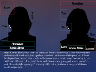 Front Cover: The layout that I’m planning for my front cover is one that conforms
to the normal; medium/close up shot, masthead at the top of the page etc. I think
this layout has proved that it sells with almost every music magazine using it, but
I will use different colours and fonts to differentiate my magazine so it doesn’t
look like a straight up copy. I’m taking different styles from a range of different
music magazines.
 