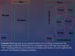 Contents: Referring back to my research earlier on in my blog I constructed the
contents page on the left. However, it is a complete copy of the Hip-Hop magazine
“Vibe” featuring 50 Cent, so it will look too similar and I believe it won’t captivate the
audience and standout making it pointless.
 