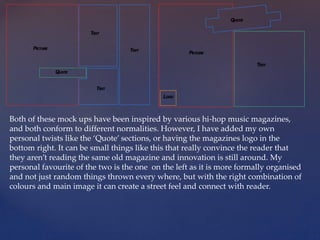 Both of these mock ups have been inspired by various hi-hop music magazines,
and both conform to different normalities. However, I have added my own
personal twists like the ‘Quote’ sections, or having the magazines logo in the
bottom right. It can be small things like this that really convince the reader that
they aren’t reading the same old magazine and innovation is still around. My
personal favourite of the two is the one on the left as it is more formally organised
and not just random things thrown every where, but with the right combination of
colours and main image it can create a street feel and connect with reader.
 