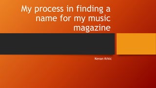 My process in finding a
name for my music
magazine
Kenan Krkic
 