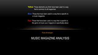 Ruba Ibnwargan
MUSIC MAGAZINE ANALYSIS
Yellow- Those elements you think have been used in a way
that is common to all magazines.
Blue- Those that have been used in a way that is specific to
a music magazine.
Red- Those that have been used in a way that is specific to
the genre of music your magazine is specifically about.
 