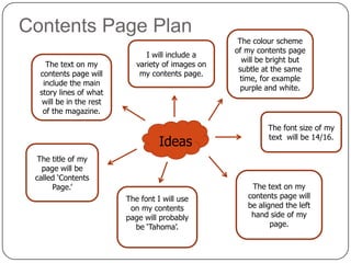 Contents Page Plan
The text on my
contents page will
include the main
story lines of what
will be in the rest
of the magazine.

I will include a
variety of images on
my contents page.

Ideas
The title of my
page will be
called ‘Contents
Page.’
The font I will use
on my contents
page will probably
be ‘Tahoma’.

The colour scheme
of my contents page
will be bright but
subtle at the same
time, for example
purple and white.

The font size of my
text will be 14/16.

The text on my
contents page will
be aligned the left
hand side of my
page.

 