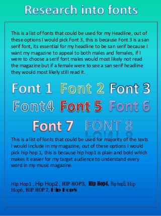 This is a list of fonts that could be used for my Headline, out of
these options I would pick Font 3, this is because Font 3 is a san
serif font, its essential for my headline to be san serif because I
want my magazine to appeal to both males and females, if I
were to choose a serif font males would most likely not read
the magazine but if a female were to see a san serif headline
they would most likely still read it.

This is a list of fonts that could be used for majority of the texts
I would include in my magazine, out of these options I would
pick hip hop 1, this is because hip hop1 is plain and bold which
makes it easier for my target audience to understand every
word in my music magazine.
Hip Hop1 , Hip Hop2 , Hip hop3, Hip Hop4, Hip hop5, Hip
Hop6, Hip Hop7, Hip Hop8

 