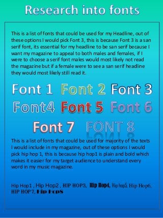 This is a list of fonts that could be used for my Headline, out of
these options I would pick Font 3, this is because Font 3 is a san
serif font, its essential for my headline to be san serif because I
want my magazine to appeal to both males and females, if I
were to choose a serif font males would most likely not read
the magazine but if a female were to see a san serif headline
they would most likely still read it.

This is a list of fonts that could be used for majority of the texts
I would include in my magazine, out of these options I would
pick hip hop 1, this is because hip hop1 is plain and bold which
makes it easier for my target audience to understand every
word in my music magazine.
Hip Hop1 , Hip Hop2 , Hip hop3, Hip Hop4, Hip hop5, Hip Hop6,
Hip Hop7, Hip Hop8

 