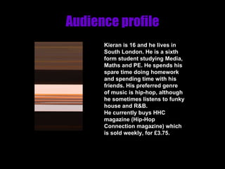 Audience profile Kieran is 16 and he lives in South London. He is a sixth form student studying Media, Maths and PE. He spends his spare time doing homework and spending time with his friends. His preferred genre of music is hip-hop, although he sometimes listens to funky house and R&B.  He currently buys HHC magazine (Hip-Hop Connection magazine) which is sold weekly, for £3.75. 