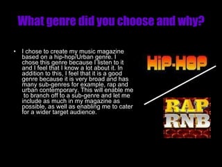 What genre did you choose and why? I chose to create my music magazine based on a hip-hop/Urban genre. I chose this genre because I listen to it and I feel that I know a lot about it. In addition to this, I feel that it is a good genre because it is very broad and has many sub-genres for example, rap and urban contemporary. This will enable me  to branch off to a sub-genre and let me include as much in my magazine as possible, as well as enabling me to cater for a wider target audience. 
