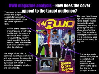RWD magazine analysis –  How does the cover appeal to the target audience? The mast head is very eye catching and the name directly relates to music (Rewind). Shortening it to ‘RWD’ gives it youth and is also a slang/texting term. This appeals to the target audience as it is a commonly used word/ action in day to day life. Picture of the latest dance craze if people are already familiar with the dance, it will entice them to buy it. However if they haven’t heard about it, the words ‘Dance Craze’ would make them want to buy it to see what its all about. The colour scheme of yellow and purple appeals to both males and females and it gives the cover a youthful look. The backgrounds behind each picture look digital and make it look futuristic, which enforces the point that it is for a younger audience. The image inside the T.V. connotes the influence of media and how popular the dance is. It appeals to the target audience by using a T.V. which is something everyone watches and can relate to . 