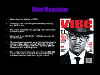 Vibe Magazine Vibe magazine started in 1993. Vibe magazine featured predominantly hip-hop and R&B artists.  The target audience was young people interested in urban culture. Vibe made a constant effort to feature people of all ethnicities. Clothing brands created by hip-hop celebrities for example ‘Sean John’ by Sean Coombs, ‘G-Unit’ by 50 Cent and ‘Apple Bottoms’ by Nelly got lots of exposure in Vibe magazine. The readership of Vibe was an estimated 800,000 in 2007 and this was said to be due to celebrity endorsed fashion lines and cognac brands. 