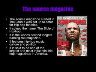 The source magazine The source magazine started in 1988 and it was set up to cater for Hip-hop fanatics. It coined the name ‘The Bible of Hip-hop’. It is the worlds second longest running rap magazine. It features hip-hop music, culture and politics It is said to be one of the largest and most influential hip-hop magazines in America. 