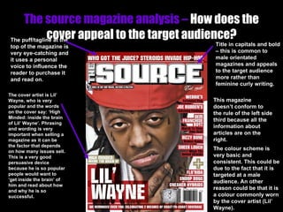 The source magazine analysis –  How does the cover appeal to the target audience? Title in capitals and bold – this is common to male orientated magazines and appeals to the target audience more rather than feminine curly writing. The puff/tagline at the top of the magazine is very eye-catching and it uses a personal voice to influence the reader to purchase it and read on. The cover artist is Lil’ Wayne, who is very popular and the words on the cover say: ‘High Minded: inside the brain of Lil’ Wayne’. Phrasing and wording is very important when selling a magazine as it can be the factor that depends on how many issues sell. This is a very good persuasive device because he is so popular people would want to ‘get inside the brain’ of him and read about how and why he is so successful. This magazine doesn’t conform to the rule of the left side third because all the information about articles are on the right. The colour scheme is very basic and consistent. This could be due to the fact that it is targeted at a male audience. An other reason could be that it is a colour commonly worn by the cover artist (Lil’ Wayne). 