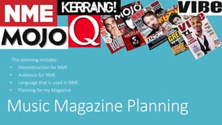 This planning includes: 
• Deconstruction for NME 
• Audience for NME 
• Language that is used in NME 
• Planning for my Magazine 
Music Magazine Planning 
 