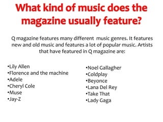 Q magazine features many different music genres. It features
new and old music and features a lot of popular music. Artists
that have featured in Q magazine are:
•Lily Allen
•Florence and the machine
•Adele
•Cheryl Cole
•Muse
•Jay-Z

•Noel Gallagher
•Coldplay
•Beyonce
•Lana Del Rey
•Take That
•Lady Gaga

 