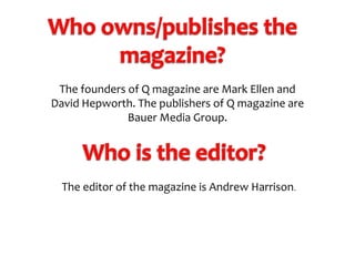 The founders of Q magazine are Mark Ellen and
David Hepworth. The publishers of Q magazine are
Bauer Media Group.

The editor of the magazine is Andrew Harrison.

 