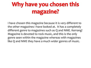 I have chosen this magazine because it is very different to
the other magazines I have looked at. It has a completely
different genre to magazines such as Q and NME. Kerrang!
Magazine is devoted to rock music, and this is the only
genre seen within the magazine whereas with magazines
like Q and NME they have a much wider genres of music.

 