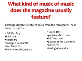 Kerrang! Magazine features music from the rock genre. These
are artists such as:
• Green Day
• Fall Out Boy
•30 Seconds to mars
•Blink 182
•All Time Low
•Paramore
•Bullet For My Valentine
•Avenged Sevenfold
•Billy Clyro
•You Me at Six
•Asking Alexandra
•My Chemical Romance

 