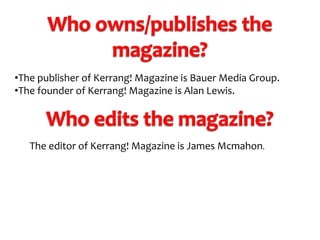 •The publisher of Kerrang! Magazine is Bauer Media Group.
•The founder of Kerrang! Magazine is Alan Lewis.

The editor of Kerrang! Magazine is James Mcmahon.

 