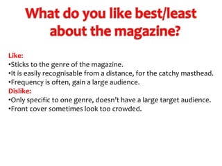 Like:
•Sticks to the genre of the magazine.
•It is easily recognisable from a distance, for the catchy masthead.
•Frequency is often, gain a large audience.
Dislike:
•Only specific to one genre, doesn’t have a large target audience.
•Front cover sometimes look too crowded.

 