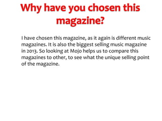I have chosen this magazine, as it again is different music
magazines. It is also the biggest selling music magazine
in 2013. So looking at Mojo helps us to compare this
magazines to other, to see what the unique selling point
of the magazine.

 