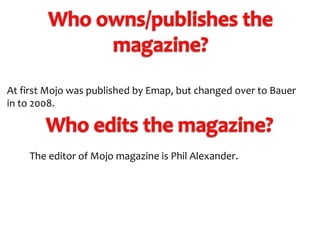 At first Mojo was published by Emap, but changed over to Bauer
in to 2008.

The editor of Mojo magazine is Phil Alexander.

 
