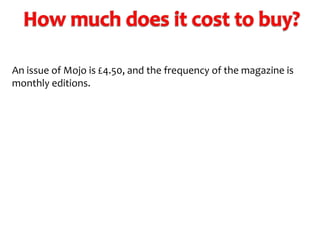 An issue of Mojo is £4.50, and the frequency of the magazine is
monthly editions.

 