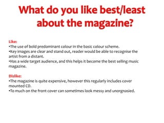Like:
•The use of bold predominant colour in the basic colour scheme.
•Key images are clear and stand out, reader would be able to recognise the
artist from a distant.
•Has a wide target audience, and this helps it become the best selling music
magazine.
Dislike:
•The magazine is quite expensive, however this regularly includes cover
mounted CD.
•To much on the front cover can sometimes look messy and unorgnasied.

 
