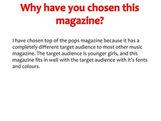 I have chosen top of the pops magazine because it has a
completely different target audience to most other music
magazine. The target audience is younger girls, and this
magazine fits in well with the target audience with it’s fonts
and colours.

 