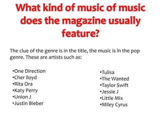 The clue of the genre is in the title, the music is in the pop
genre. These are artists such as:
•One Direction
•Cher lloyd
•Rita Ora
•Katy Perry
•Union J
•Justin Bieber

•Tulisa
•The Wanted
•Taylor Swift
•Jessie J
•Little Mix
•Miley Cyrus

 