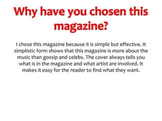 I chose this magazine because it is simple but effective. It
simplistic form shows that this magazine is more about the
music than gossip and celebs. The cover always tells you
what is in the magazine and what artist are involved. It
makes it easy for the reader to find what they want.

 