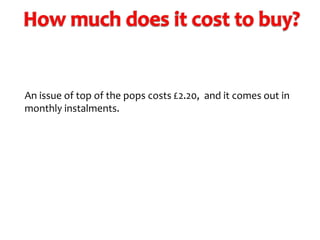 An issue of top of the pops costs £2.20, and it comes out in
monthly instalments.

 