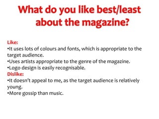 Like:
•It uses lots of colours and fonts, which is appropriate to the
target audience.
•Uses artists appropriate to the genre of the magazine.
•Logo design is easily recognisable.
Dislike:
•It doesn’t appeal to me, as the target audience is relatively
young.
•More gossip than music.

 