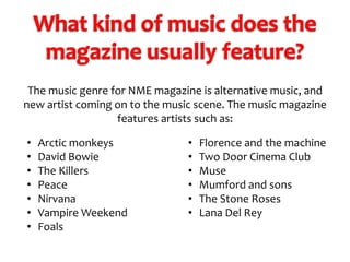 The music genre for NME magazine is alternative music, and
new artist coming on to the music scene. The music magazine
features artists such as:
•
•
•
•
•
•
•

Arctic monkeys
David Bowie
The Killers
Peace
Nirvana
Vampire Weekend
Foals

•
•
•
•
•
•

Florence and the machine
Two Door Cinema Club
Muse
Mumford and sons
The Stone Roses
Lana Del Rey

 