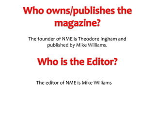The founder of NME is Theodore Ingham and
published by Mike Williams.

The editor of NME is Mike Williams

 