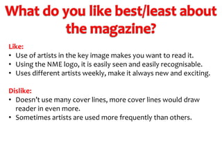 Like:
• Use of artists in the key image makes you want to read it.
• Using the NME logo, it is easily seen and easily recognisable.
• Uses different artists weekly, make it always new and exciting.
Dislike:
• Doesn’t use many cover lines, more cover lines would draw
reader in even more.
• Sometimes artists are used more frequently than others.

 