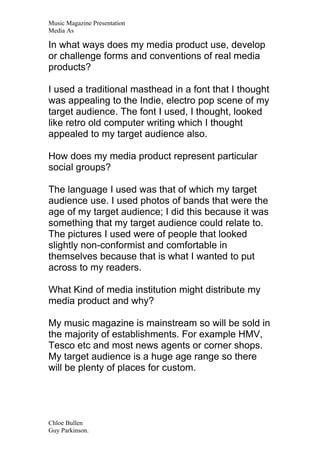 Music Magazine Presentation
Media As

In what ways does my media product use, develop
or challenge forms and conventions of real media
products?

I used a traditional masthead in a font that I thought
was appealing to the Indie, electro pop scene of my
target audience. The font I used, I thought, looked
like retro old computer writing which I thought
appealed to my target audience also.

How does my media product represent particular
social groups?

The language I used was that of which my target
audience use. I used photos of bands that were the
age of my target audience; I did this because it was
something that my target audience could relate to.
The pictures I used were of people that looked
slightly non-conformist and comfortable in
themselves because that is what I wanted to put
across to my readers.

What Kind of media institution might distribute my
media product and why?

My music magazine is mainstream so will be sold in
the majority of establishments. For example HMV,
Tesco etc and most news agents or corner shops.
My target audience is a huge age range so there
will be plenty of places for custom.




Chloe Bullen
Guy Parkinson.
 