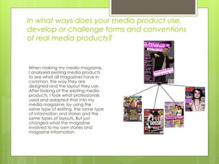 In what ways does your media product use,
develop or challenge forms and conventions
of real media products?
When making my media magazine,
I analysed existing media products
to see what all magazines have in
common, the way they are
designed and the layout they use.
After looking at the existing media
products, I took what professionals
used and adapted that into my
media magazine, by using the
same type of editing, the same type
of information and stories and the
same types of layouts. But just
changed what the magazine
involved to my own stories and
magazine information.
 