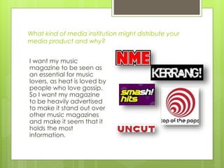 What kind of media institution might distribute your
media product and why?
I want my music
magazine to be seen as
an essential for music
lovers, as heat is loved by
people who love gossip.
So I want my magazine
to be heavily advertised
to make it stand out over
other music magazines
and make it seem that it
holds the most
information.
 