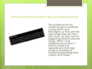 Who would be the audience for your media product?
The audience for my
media product would be
young adults and
teenagers, as they are the
age range that are most
into music. So they are my
biggest potential customer
range. When I was
designing my product I
tried to make it as
appealing to that age
range as possible by
including appealing fonts,
colours and stories.
 