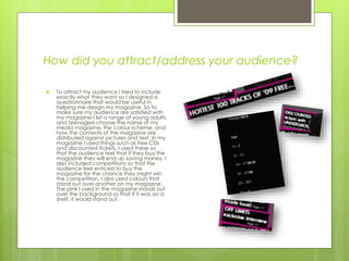 How did you attract/address your audience?
 To attract my audience I tried to include
exactly what they want so I designed a
questionnaire that would be useful in
helping me design my magazine. So to
make sure my audience are satisfied with
my magazine I let a range of young adults
and teenagers choose the name of my
media magazine, the colour scheme, and
how the contents of the magazine are
distributed against pictures and text. In my
magazine I used things such as free CDs
and discounted tickets, I used these so
that the audience feel that if they buy the
magazine they will end up saving money. I
also included competitions so that the
audience feel enticed to buy the
magazine for the chance they might win
the competition. I also used colours that
stand out over another on my magazine.
The pink I used in the magazine stands out
over the background so that if it was on a
shelf, it would stand out.
 