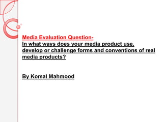 Media Evaluation Question-  In what ways does your media product use,  develop or challenge forms and conventions of real media products? By Komal Mahmood 