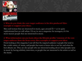 1. Who do you think the core target audience is for this products? Give
example to support your ideas.
Men and woman that are interested in music, ages around 21 + as its quite
sophisticated but yet still urban. I’d say its not a magazine for teenagers, it’s for
more mature people that are interested in music.

2. What information can you learn about the lifestyle profile/ interests of the core
target audience from the front cover. Give examples to support your ideas
From looking at this magazine I can tell that the targeted audience is people that tend to
like a wide variety of music, and people that want to know who to see live and what the
best albums are. They are also people who are interested reading about other peoples taste
in music by having celebrity interviews, so people that are interested in the artists as well as
the music.
 