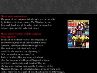 Music genre conventions
The genre of this magazine is indie rock, you can see this
By looking at the front cover as The Wombats are an
Indie rock band, and all the other bands mentioned on
the cover page are also indie rock bands.

Music artists featured and the audience
They appeal to
The band on the front cover of this magazine are
The Wombats, they are an indie band that would
Appeal to a younger audience from ages 15+
That are interest in indie or mild rock
music like the vaccines, one night only etc.
Other artists that are mentioned are
Panic at the disco, Blur and muse, this shows
that this magazine would appeal To people that are
more interested in indie, rock bands as They are
the key artists that are shown on the front cover of this
Magazine. The ages of the target audience could as young as 15,
and as mature as 30 as each of these bands appeal to different ages.
 