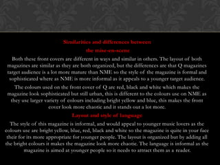 Similarities and differences between
                                     the mise-en-scene
   Both these front covers are different in ways and similar in others. The layout of both
 magazines are similar as they are both organized, but the differences are that Q magazines
 target audience is a lot more mature than NME so the style of the magazine is formal and
  sophisticated where as NME is more informal as it appeals to a younger target audience.
    The colours used on the front cover of Q are red, black and white which makes the
 magazine look sophisticated but still urban, this is different to the colours use on NME as
  they use larger variety of colours including bright yellow and blue, this makes the front
                    cover look more chaotic and it stands out a lot more.
                               Layout and style of language
   The style of this magazine is informal, and would appeal to younger music lovers as the
colours use are bright yellow, blue, red, black and white so the magazine is quite in your face
 their for its more appropriate for younger people. The layout is organized but by adding all
the bright colours it makes the magazine look more chaotic. The language is informal as the
         magazine is aimed at younger people so it needs to attract them as a reader.
 