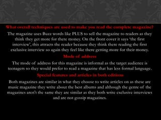 What overall techniques are used to make you read the complete magazine?
The magazine uses Buzz words like PLUS to sell the magazine to readers as they
     think they get more for there money. On the front cover it says ‘the first
   interview’, this attracts the reader because they think there reading the first
  exclusive interview so again they feel like there getting more for their money.
                                  Mode of address
   The mode of address for this magazine is informal as the target audience is
teenagers so they would prefer to read a magazine that has less formal language.
                  Special features and articles in both editions
 Both magazines are similar in what they choose to write articles on as these are
 music magazine they write about the best albums and although the genre of the
magazines aren't the same they are similar as they both write exclusive interviews
                            and are not gossip magazines.
 