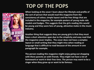 TOP OF THE POPS
When looking at the cover I learn about the lifestyle and profile of
the sort of person that would read this magazine from the
consistency of colour, simple layout and the free things that are
included in the magazine, for example posters of young male role
models and badges. This suggests that the girls reading this would
be young and they were fans of young, attractive males in the music
industry.

Another thing that suggests they are young girls is that they must
have a short attention span due to the simplicity and easy read that
the magazine cover implies. The cover does not have a complex
layout or small writing that they might miss when reading or
language that is difficult to read because of the amount in one
paragraph for example.

The person reading this magazine might enjoy going out shopping
with there parents an with friends. They might not have a lot of
homework or work in their free time. The person may want to be a
singer when they grow up or want to be famous.
 