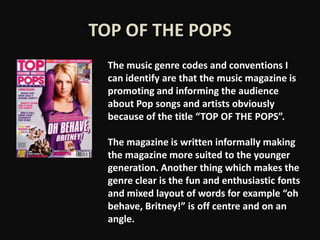 TOP OF THE POPS
  The music genre codes and conventions I
  can identify are that the music magazine is
  promoting and informing the audience
  about Pop songs and artists obviously
  because of the title “TOP OF THE POPS”.

  The magazine is written informally making
  the magazine more suited to the younger
  generation. Another thing which makes the
  genre clear is the fun and enthusiastic fonts
  and mixed layout of words for example “oh
  behave, Britney!” is off centre and on an
  angle.
 