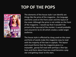 TOP OF THE POPS
 The elements of the house style I can identify are
 things like the price of the magazine , the language
 and fonts used on the front cover and the layout of
 the cover. Although the price is not visible on the front
 of the magazine , I would say that it wouldn’t be
 priced at the top end of the market, it would probably
 cost around £1 to £1.50 which creates a wide target
 audience.

 The house style is effected by slang used on the cover
 and fonts of words make the magazine easy to read
 with the majority of the text in capitals. The layout
 and visual theme that the magazine gives is a
 enjoyable , gossip full read with perhaps a few tips
 here and there about how you could become a pop
 star and getting closer to the stars.
 