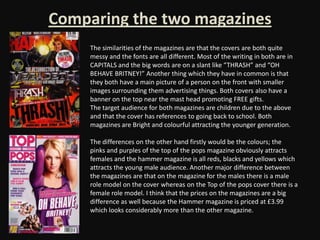 Comparing the two magazines
     The similarities of the magazines are that the covers are both quite
     messy and the fonts are all different. Most of the writing in both are in
     CAPITALS and the big words are on a slant like “THRASH” and “OH
     BEHAVE BRITNEY!” Another thing which they have in common is that
     they both have a main picture of a person on the front with smaller
     images surrounding them advertising things. Both covers also have a
     banner on the top near the mast head promoting FREE gifts.
     The target audience for both magazines are children due to the above
     and that the cover has references to going back to school. Both
     magazines are Bright and colourful attracting the younger generation.

     The differences on the other hand firstly would be the colours; the
     pinks and purples of the top of the pops magazine obviously attracts
     females and the hammer magazine is all reds, blacks and yellows which
     attracts the young male audience. Another major difference between
     the magazines are that on the magazine for the males there is a male
     role model on the cover whereas on the Top of the pops cover there is a
     female role model. I think that the prices on the magazines are a big
     difference as well because the Hammer magazine is priced at £3.99
     which looks considerably more than the other magazine.
 